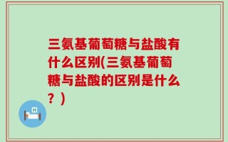 三氨基葡萄糖与盐酸有什么区别(三氨基葡萄糖与盐酸的区别是什么？)