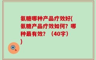 氨糖哪种产品疗效好(氨糖产品疗效如何？哪种最有效？（40字）)