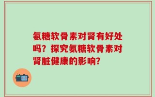 氨糖软骨素对肾有好处吗？探究氨糖软骨素对肾脏健康的影响？