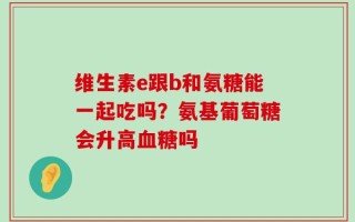 维生素e跟b和氨糖能一起吃吗？氨基葡萄糖会升高血糖吗