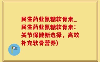 民生药业氨糖软骨素_民生药业氨糖软骨素：关节保健新选择，高效补充软骨营养)