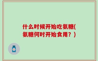 什么时候开始吃氨糖(氨糖何时开始食用？)