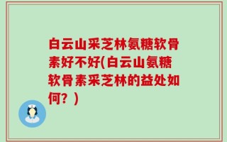 白云山采芝林氨糖软骨素好不好(白云山氨糖软骨素采芝林的益处如何？)