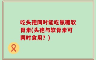 吃头孢同时能吃氨糖软骨素(头孢与软骨素可同时食用？)