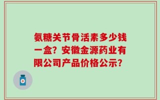 氨糖关节骨活素多少钱一盒？安徽金源药业有限公司产品价格公示？