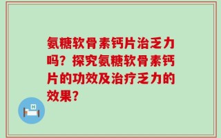 氨糖软骨素钙片治乏力吗？探究氨糖软骨素钙片的功效及治疗乏力的效果？