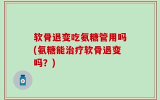 软骨退变吃氨糖管用吗(氨糖能治疗软骨退变吗？)