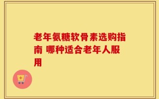 老年氨糖软骨素选购指南 哪种适合老年人服用