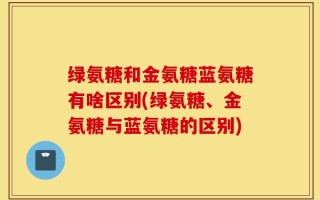 绿氨糖和金氨糖蓝氨糖有啥区别(绿氨糖、金氨糖与蓝氨糖的区别)
