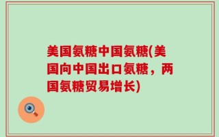 美国氨糖中国氨糖(美国向中国出口氨糖，两国氨糖贸易增长)