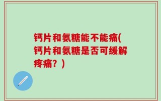 钙片和氨糖能不能痛(钙片和氨糖是否可缓解疼痛？)