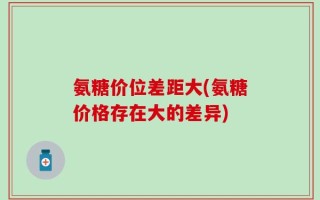 氨糖价位差距大(氨糖价格存在大的差异)