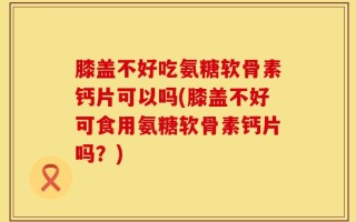 膝盖不好吃氨糖软骨素钙片可以吗(膝盖不好可食用氨糖软骨素钙片吗？)