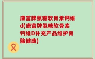 康富牌氨糖软骨素钙维d(康富牌氨糖软骨素钙维D补充产品维护骨骼健康)