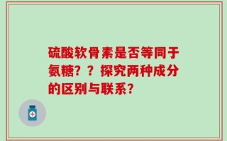 硫酸软骨素是否等同于氨糖？？探究两种成分的区别与联系？
