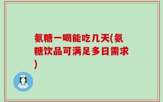 氨糖一喝能吃几天(氨糖饮品可满足多日需求)