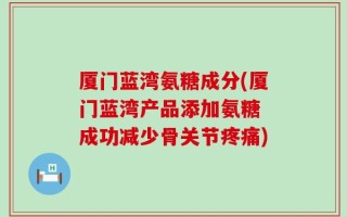 厦门蓝湾氨糖成分(厦门蓝湾产品添加氨糖 成功减少骨关节疼痛)