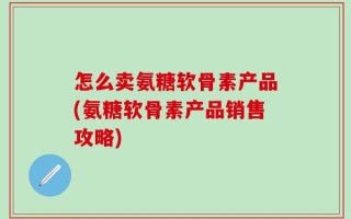 怎么卖氨糖软骨素产品(氨糖软骨素产品销售攻略)