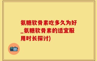 氨糖软骨素吃多久为好_氨糖软骨素的适宜服用时长探讨)