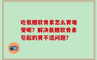 吃氨糖软骨素怎么胃难受呢？解决氨糖软骨素引起的胃不适问题？