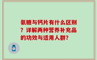 氨糖与钙片有什么区别？详解两种营养补充品的功效与适用人群？