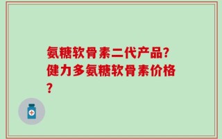 氨糖软骨素二代产品？健力多氨糖软骨素价格？