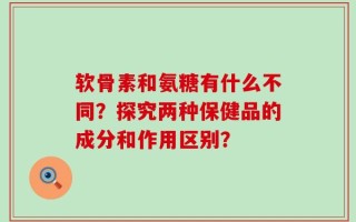 软骨素和氨糖有什么不同？探究两种保健品的成分和作用区别？