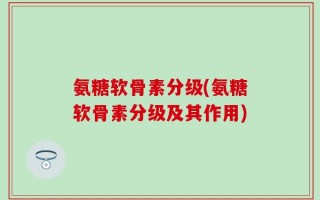氨糖软骨素分级(氨糖软骨素分级及其作用)