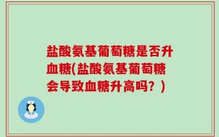 盐酸氨基葡萄糖是否升血糖(盐酸氨基葡萄糖会导致血糖升高吗？)