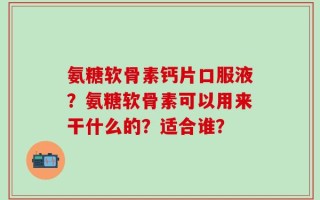 氨糖软骨素钙片口服液？氨糖软骨素可以用来干什么的？适合谁？