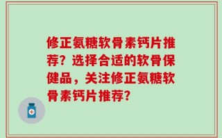 修正氨糖软骨素钙片推荐？选择合适的软骨保健品，关注修正氨糖软骨素钙片推荐？