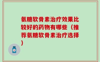 氨糖软骨素治疗效果比较好的药物有哪些（推荐氨糖软骨素治疗选择）