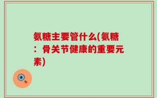 氨糖主要管什么(氨糖：骨关节健康的重要元素)