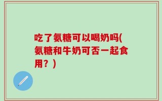 吃了氨糖可以喝奶吗(氨糖和牛奶可否一起食用？)