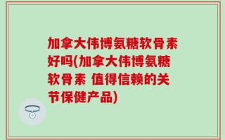 加拿大伟博氨糖软骨素好吗(加拿大伟博氨糖软骨素 值得信赖的关节保健产品)