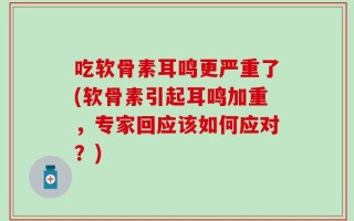 吃软骨素耳鸣更严重了(软骨素引起耳鸣加重，专家回应该如何应对？)