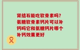 肾结石能吃软骨素吗？氨糖软骨素钙片可以补钙吗它和氨糖钙片哪个补钙效果更好