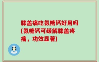 膝盖痛吃氨糖钙好用吗(氨糖钙可缓解膝盖疼痛，功效显著)