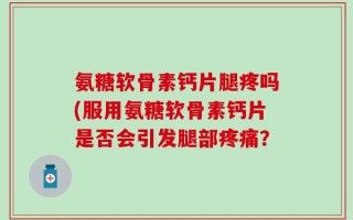 氨糖软骨素钙片腿疼吗(服用氨糖软骨素钙片是否会引发腿部疼痛？