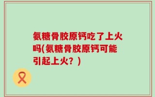 氨糖骨胶原钙吃了上火吗(氨糖骨胶原钙可能引起上火？)