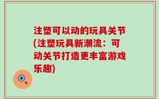 注塑可以动的玩具关节(注塑玩具新潮流：可动关节打造更丰富游戏乐趣)