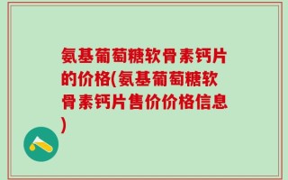 氨基葡萄糖软骨素钙片的价格(氨基葡萄糖软骨素钙片售价价格信息)
