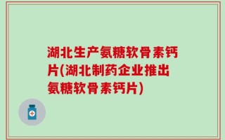 湖北生产氨糖软骨素钙片(湖北制药企业推出氨糖软骨素钙片)