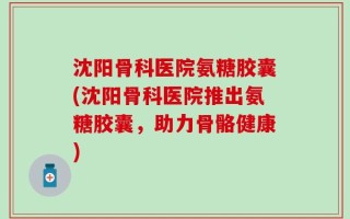沈阳骨科医院氨糖胶囊(沈阳骨科医院推出氨糖胶囊，助力骨骼健康)