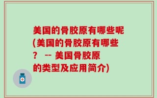 美国的骨胶原有哪些呢(美国的骨胶原有哪些？ -- 美国骨胶原的类型及应用简介)