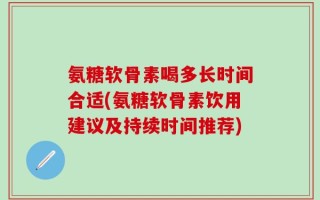 氨糖软骨素喝多长时间合适(氨糖软骨素饮用建议及持续时间推荐)