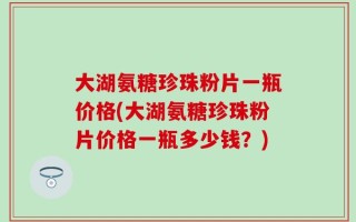 大湖氨糖珍珠粉片一瓶价格(大湖氨糖珍珠粉片价格一瓶多少钱？)