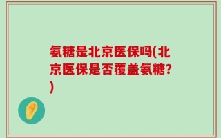 氨糖是北京医保吗(北京医保是否覆盖氨糖？)