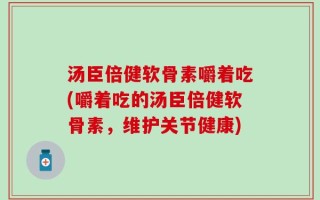 汤臣倍健软骨素嚼着吃(嚼着吃的汤臣倍健软骨素，维护关节健康)