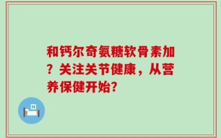 和钙尔奇氨糖软骨素加？关注关节健康，从营养保健开始？